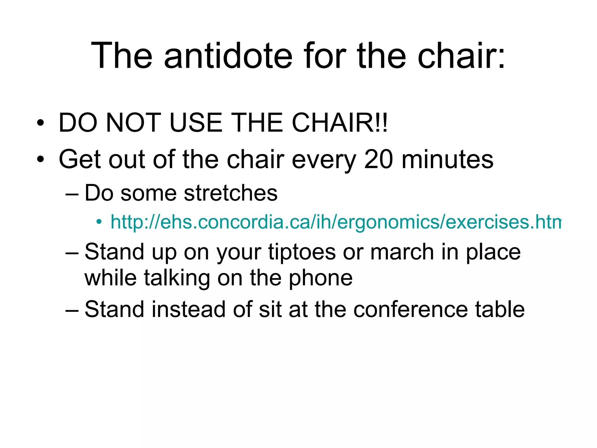 The antidote for the chair: DO NOT USE THE CHAIR!! Get out of the chair every 20 minutes Do some stretches http://ehs.concordia.ca/ih/ergonomics/exercises.html Stand up on your tiptoes or march in place while talking on the phone Stand instead of sit at the conference table 