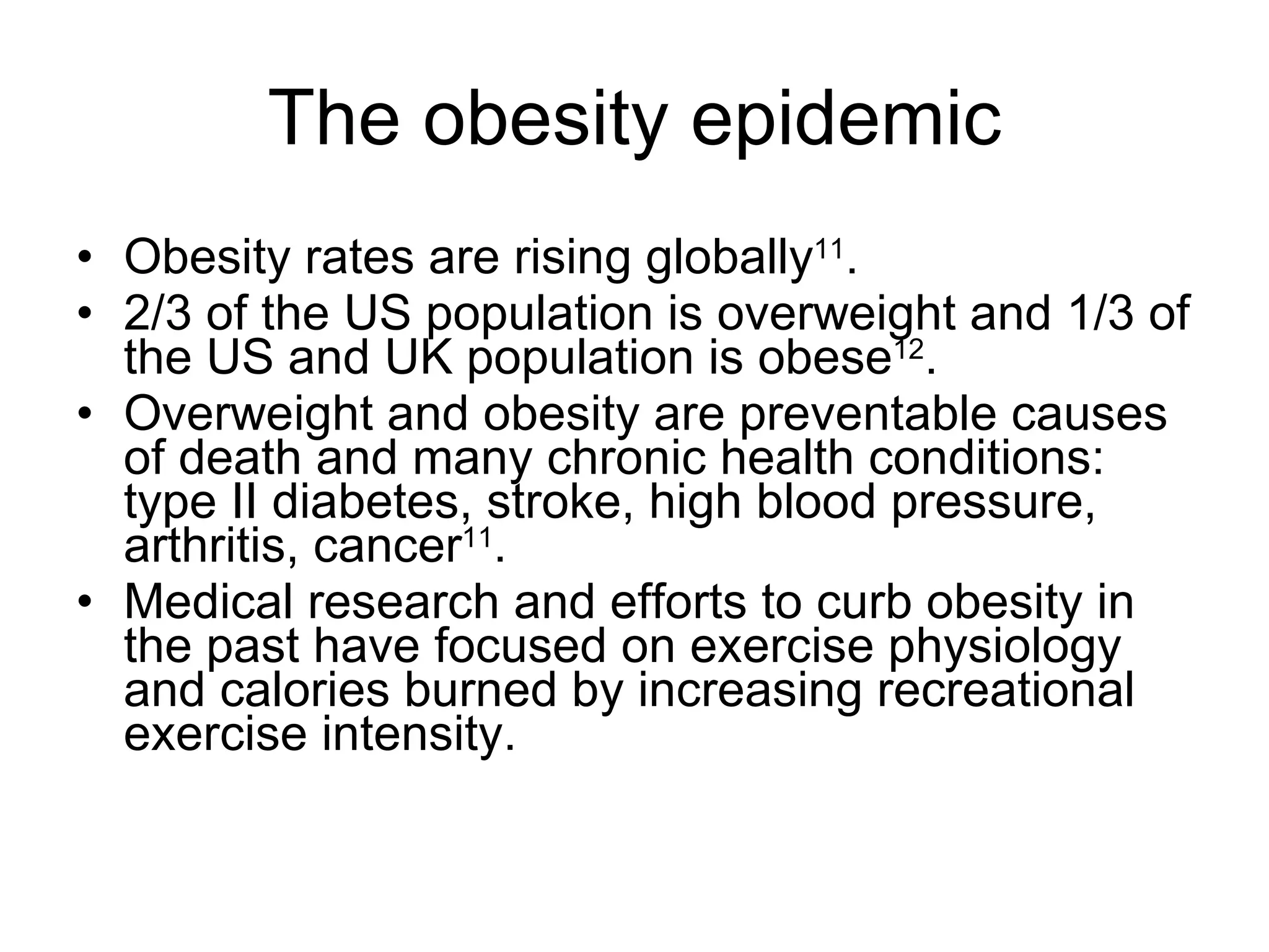 The obesity epidemic Obesity rates are rising globally 11 . 2/3 of the US population is overweight and 1/3 of the US and UK population is obese 12 . Overweight and obesity are preventable causes of death and many chronic health conditions: type II diabetes, stroke, high blood pressure, arthritis, cancer 11 . Medical research and efforts to curb obesity in the past have focused on exercise physiology and calories burned by increasing recreational exercise intensity. 