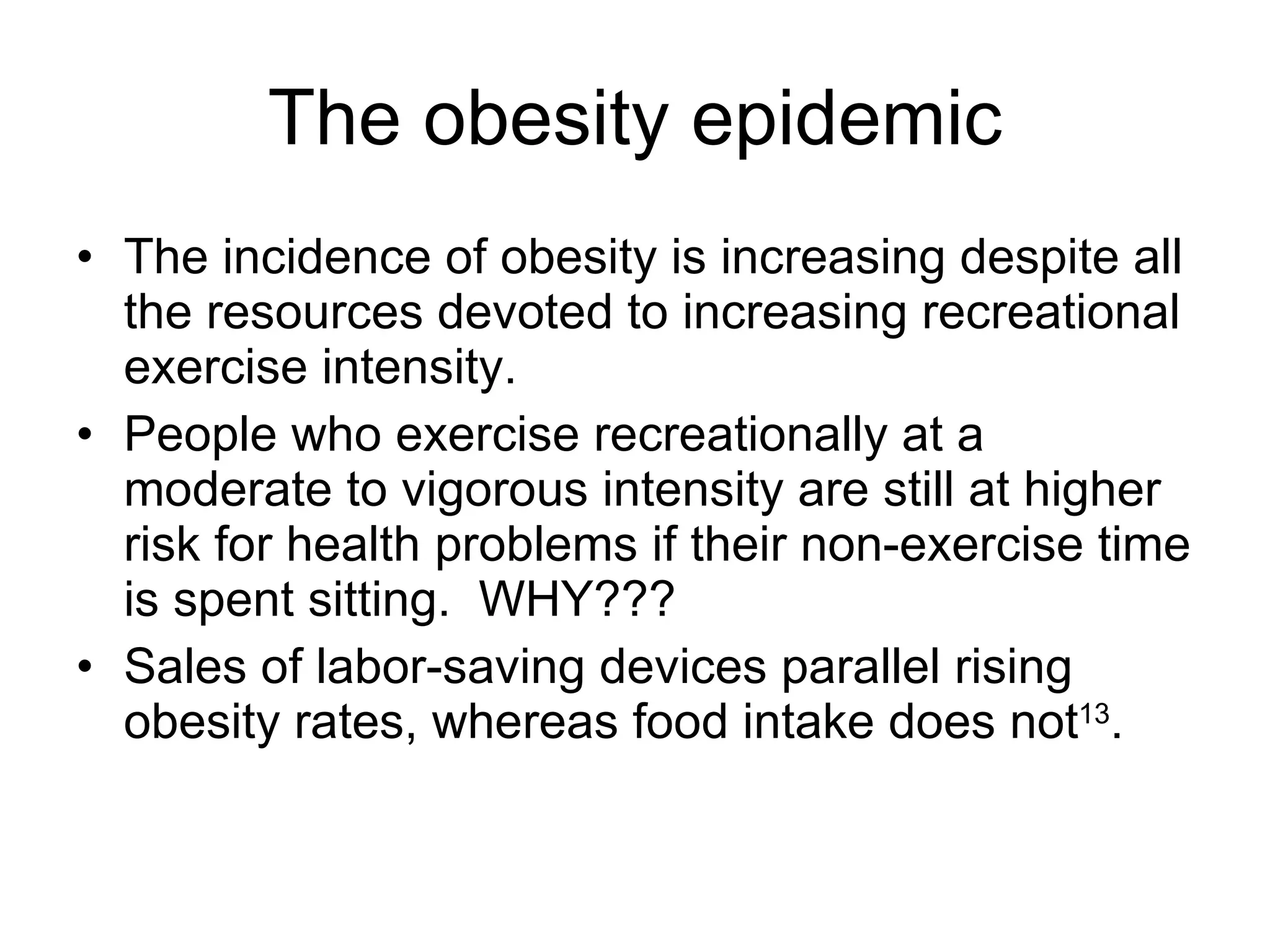 The obesity epidemic The incidence of obesity is increasing despite all the resources devoted to increasing recreational exercise intensity. People who exercise recreationally at a moderate to vigorous intensity are still at higher risk for health problems if their non-exercise time is spent sitting.  WHY??? Sales of labor-saving devices parallel rising obesity rates, whereas food intake does not 13 . 