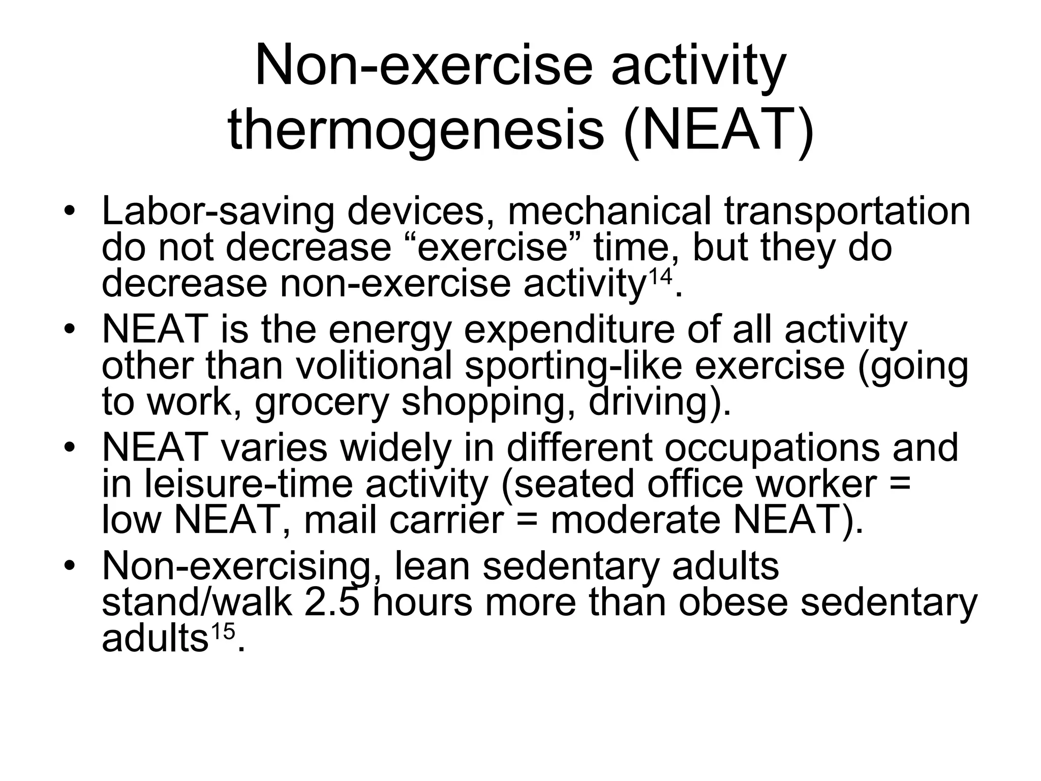 Non-exercise activity thermogenesis (NEAT) Labor-saving devices, mechanical transportation do not decrease “exercise” time, but they do decrease non-exercise activity 14 . NEAT is the energy expenditure of all activity other than volitional sporting-like exercise (going to work, grocery shopping, driving). NEAT varies widely in different occupations and in leisure-time activity (seated office worker = low NEAT, mail carrier = moderate NEAT). Non-exercising, lean sedentary adults stand/walk 2.5 hours more than obese sedentary adults 15 . 