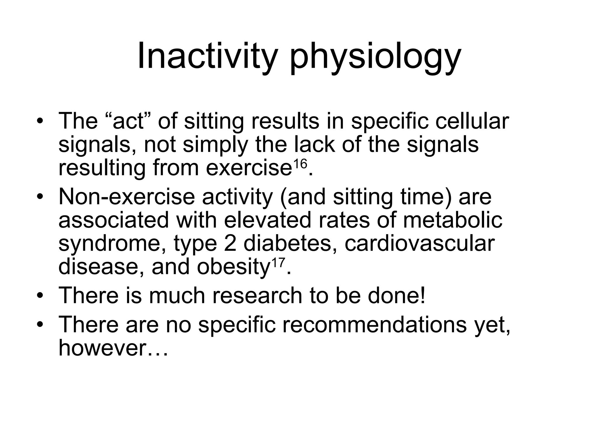 Inactivity physiology The “act” of sitting results in specific cellular signals, not simply the lack of the signals resulting from exercise 16 . Non-exercise activity (and sitting time) are associated with elevated rates of metabolic syndrome, type 2 diabetes, cardiovascular disease, and obesity 17 . There is much research to be done! There are no specific recommendations yet, however… 