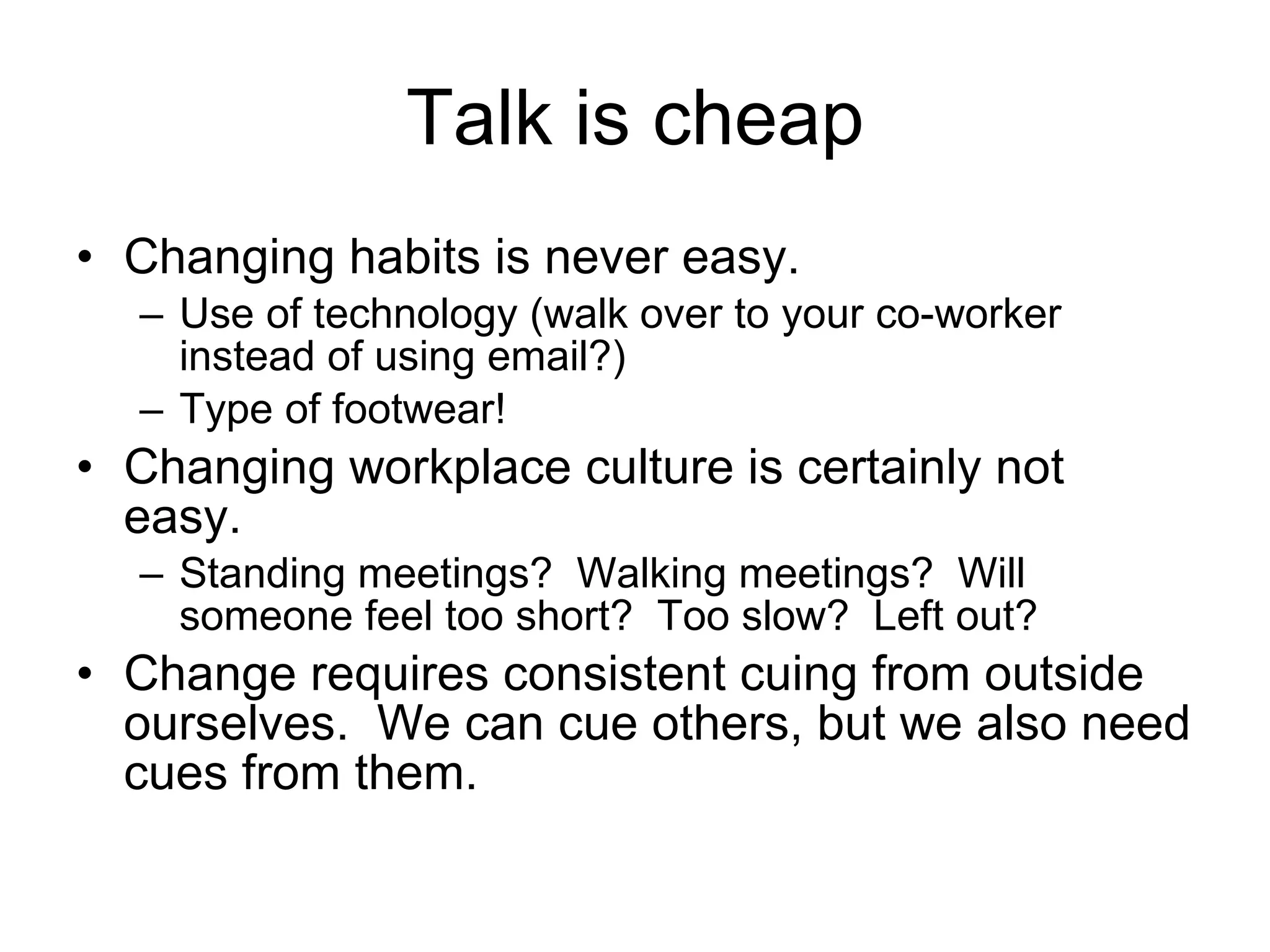 Talk is cheap Changing habits is never easy. Use of technology (walk over to your co-worker instead of using email?) Type of footwear! Changing workplace culture is certainly not easy. Standing meetings?  Walking meetings?  Will someone feel too short?  Too slow?  Left out? Change requires consistent cuing from outside ourselves.  We can cue others, but we also need cues from them. 