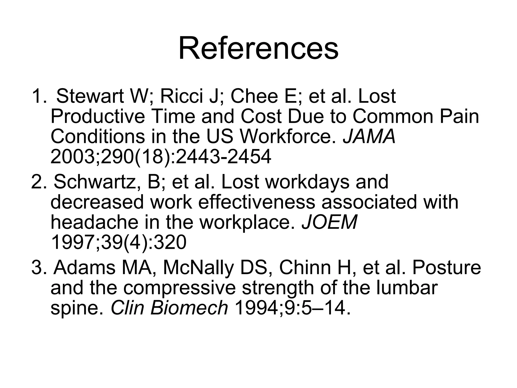References 1.  Stewart W; Ricci J; Chee E; et al. Lost Productive Time and Cost Due to Common Pain Conditions in the US Workforce.  JAMA  2003;290(18):2443-2454 2. Schwartz, B; et al. Lost workdays and decreased work effectiveness associated with headache in the workplace.  JOEM  1997;39(4):320  3. Adams MA, McNally DS, Chinn H, et al. Posture and the compressive strength of the lumbar spine.  Clin Biomech  1994;9:5–14. 