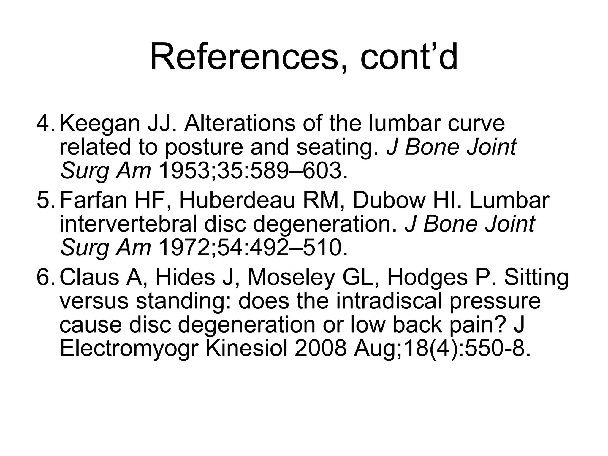 References, cont’d 4. Keegan JJ. Alterations of the lumbar curve related to posture and seating.  J Bone Joint Surg Am  1953;35:589–603. 5. Farfan HF, Huberdeau RM, Dubow HI. Lumbar intervertebral disc degeneration.  J Bone Joint Surg Am  1972;54:492–510. 6. Claus A, Hides J, Moseley GL, Hodges P. Sitting versus standing: does the intradiscal pressure cause disc degeneration or low back pain? J Electromyogr Kinesiol 2008 Aug;18(4):550-8.  