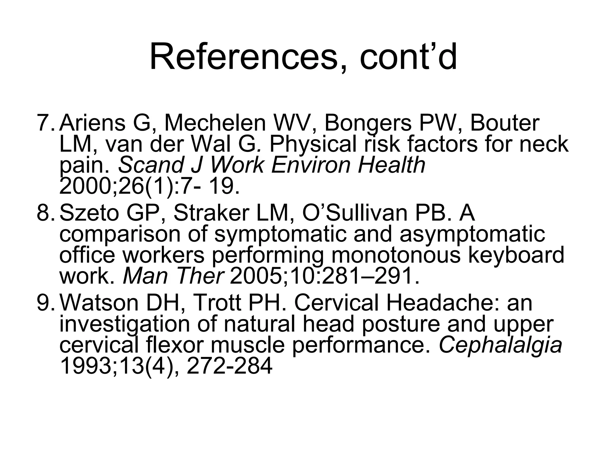 References, cont’d 7. Ariens G, Mechelen WV, Bongers PW, Bouter LM, van der Wal G .  Physical risk factors for neck pain.  Scand J Work Environ Health  2000;26(1):7- 19. 8. Szeto GP, Straker LM, O’Sullivan PB. A comparison of symptomatic and asymptomatic office workers performing monotonous keyboard work.  Man Ther  2005;10:281–291. 9. Watson DH, Trott   PH. Cervical Headache: an investigation of natural head posture and upper cervical flexor muscle performance.  Cephalalgia  1993;13(4), 272-284 