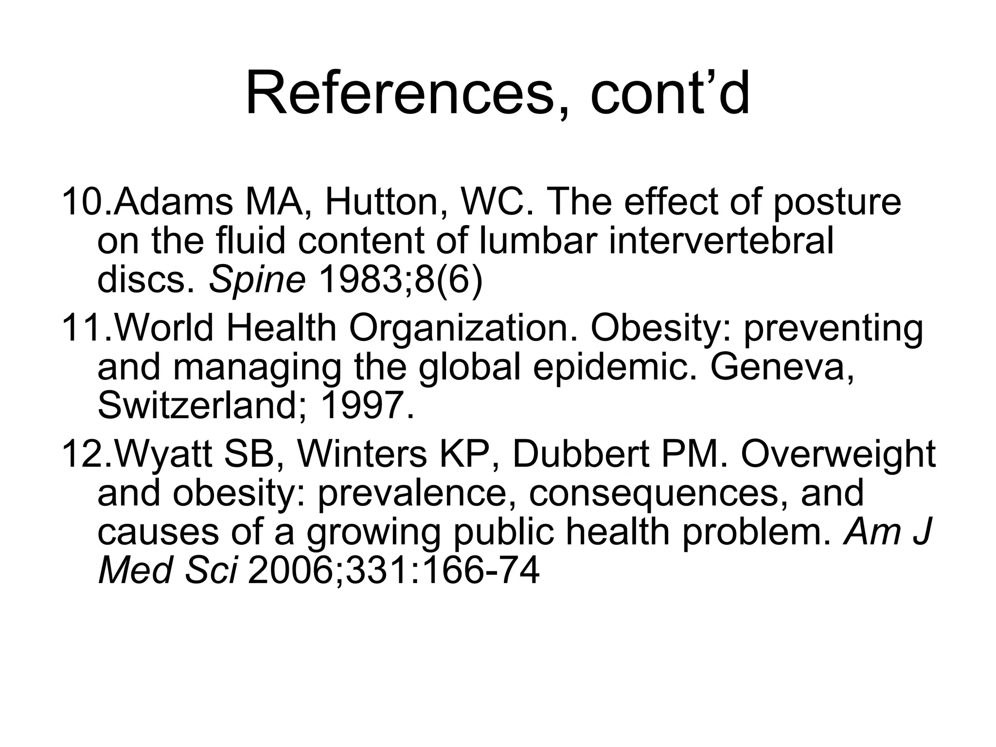References, cont’d 10.Adams MA, Hutton, WC. The effect of posture on the fluid content of lumbar intervertebral discs.  Spine  1983;8(6) 11.World Health Organization. Obesity: preventing and managing the global epidemic. Geneva, Switzerland; 1997. 12.Wyatt SB, Winters KP, Dubbert PM. Overweight and obesity: prevalence, consequences, and causes of a growing public health problem.  Am J Med Sci  2006;331:166-74 