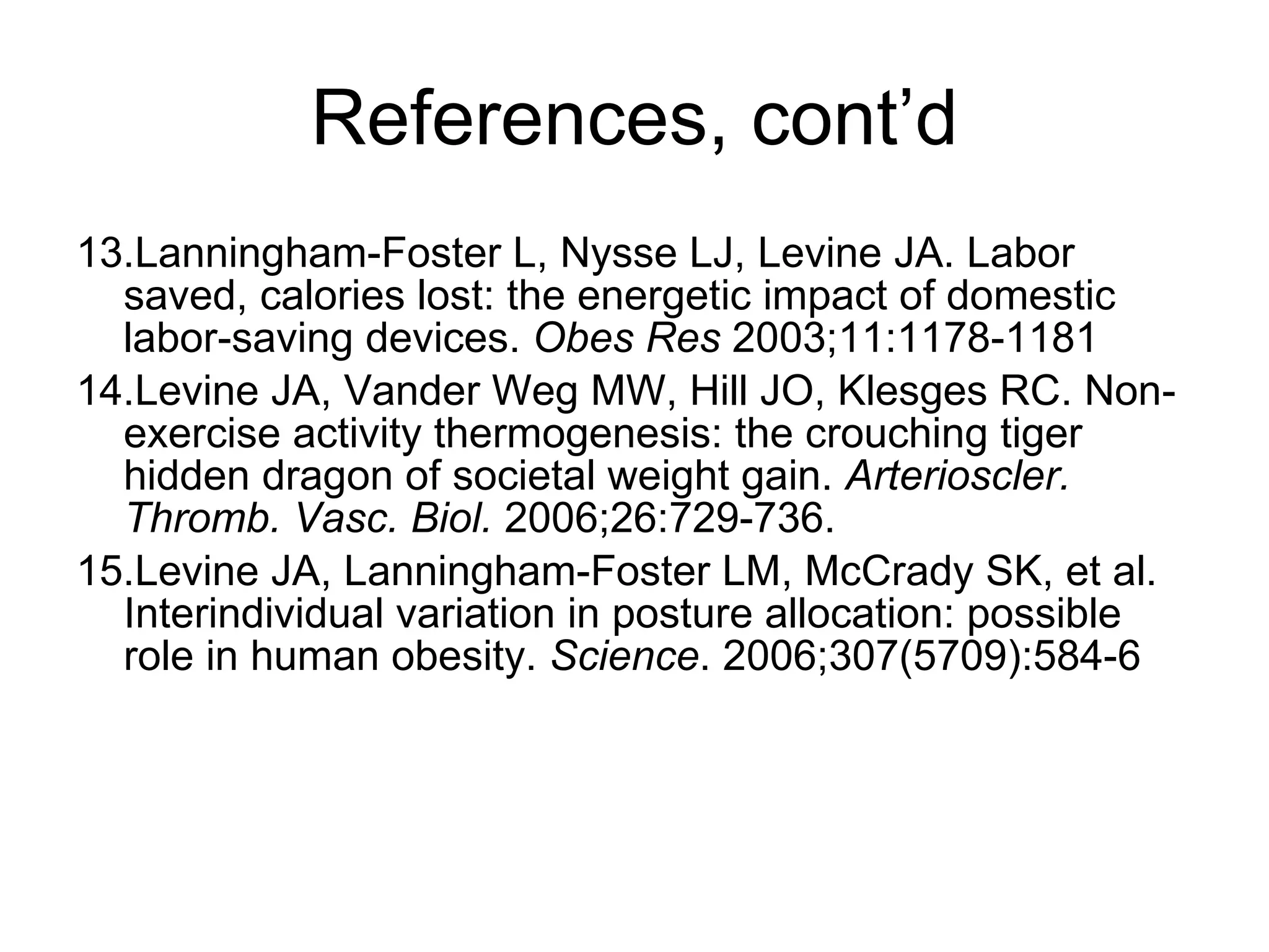 References, cont’d 13.Lanningham-Foster L, Nysse LJ, Levine JA. Labor saved, calories lost: the energetic impact of domestic labor-saving devices.  Obes Res  2003;11:1178-1181 14.Levine JA, Vander Weg MW, Hill JO, Klesges RC. Non-exercise activity thermogenesis: the crouching tiger hidden dragon of societal weight gain.  Arterioscler. Thromb. Vasc. Biol.  2006;26:729-736. 15.Levine JA, Lanningham-Foster LM, McCrady SK, et al. Interindividual variation in posture allocation: possible role in human obesity.  Science . 2006;307(5709):584-6 