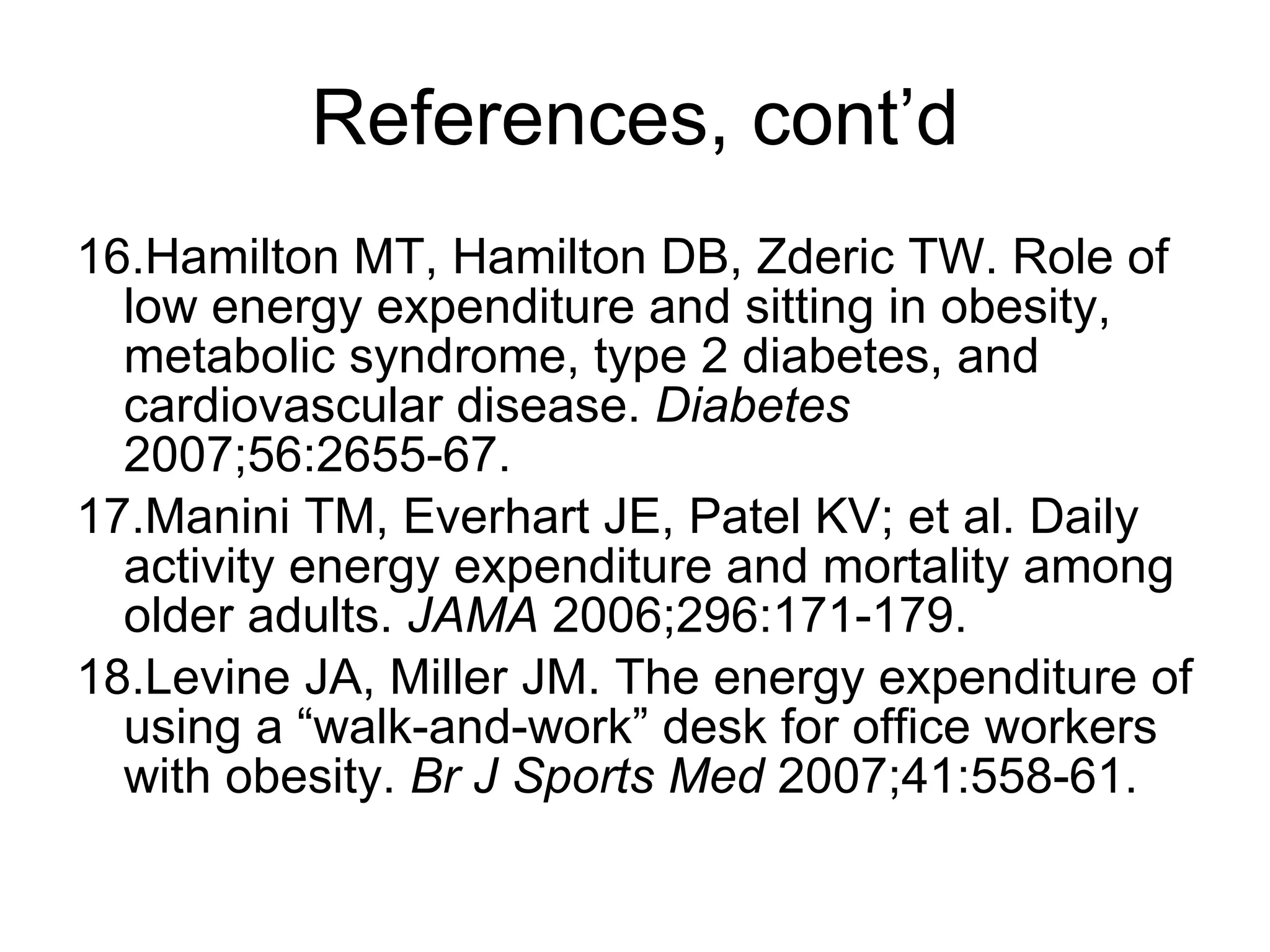 References, cont’d 16.Hamilton MT, Hamilton DB, Zderic TW. Role of low energy expenditure and sitting in obesity, metabolic syndrome, type 2 diabetes, and cardiovascular disease.  Diabetes  2007;56:2655-67. 17.Manini TM, Everhart JE, Patel KV; et al. Daily activity energy expenditure and mortality among older adults.  JAMA  2006;296:171-179. 18.Levine JA, Miller JM. The energy expenditure of using a “walk-and-work” desk for office workers with obesity.  Br J Sports Med  2007;41:558-61. 
