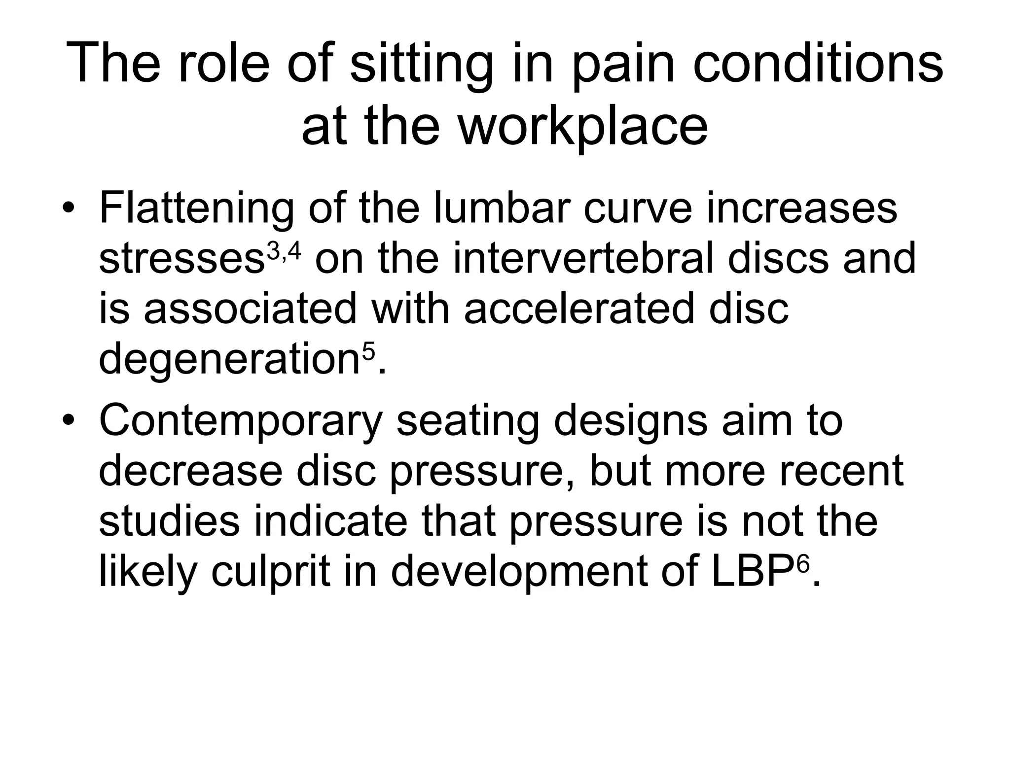 The role of sitting in pain conditions at the workplace Flattening of the lumbar curve increases stresses 3,4  on the intervertebral discs and is associated with accelerated disc degeneration 5 . Contemporary seating designs aim to decrease disc pressure, but more recent studies indicate that pressure is not the likely culprit in development of LBP 6 . 