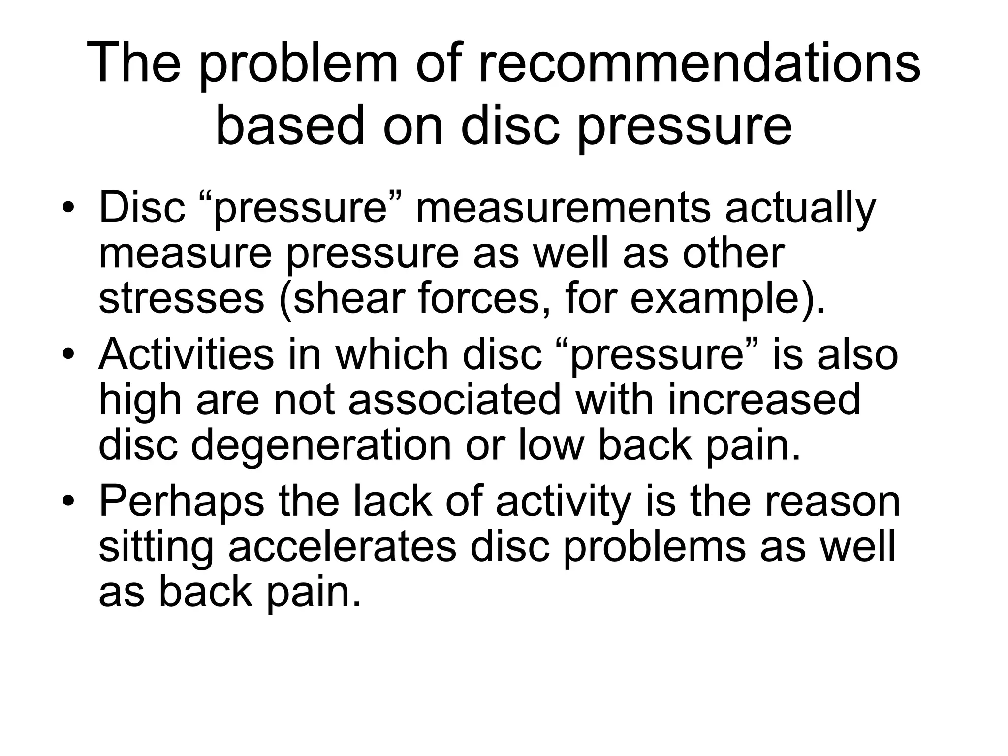 The problem of recommendations based on disc pressure Disc “pressure” measurements actually measure pressure as well as other stresses (shear forces, for example). Activities in which disc “pressure” is also high are not associated with increased disc degeneration or low back pain. Perhaps the lack of activity is the reason sitting accelerates disc problems as well as back pain.  