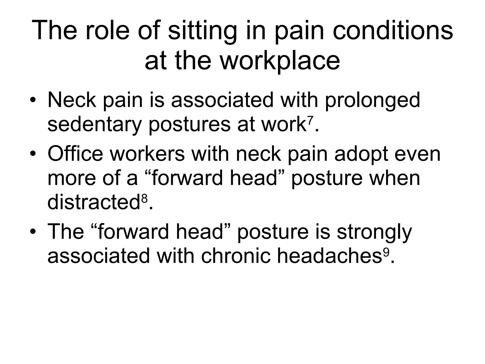 The role of sitting in pain conditions at the workplace Neck pain is associated with prolonged sedentary postures at work 7 . Office workers with neck pain adopt even more of a “forward head” posture when distracted 8 . The “forward head” posture is strongly associated with chronic headaches 9 . 