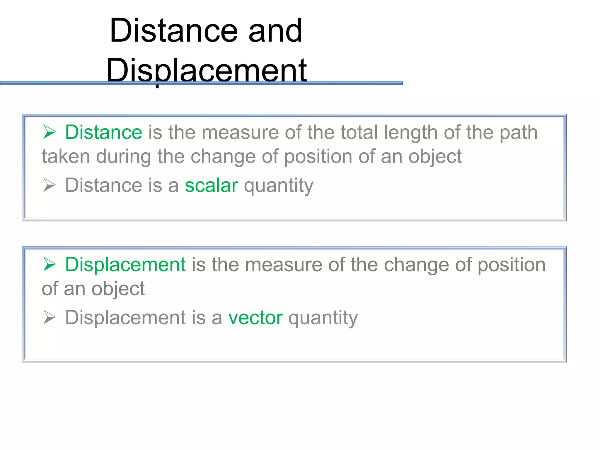 Distance and
Displacement
 Distance is the measure of the total length of the path
taken during the change of position of an object
 Distance is a scalar quantity

 Displacement is the measure of the change of position
of an object
 Displacement is a vector quantity

 