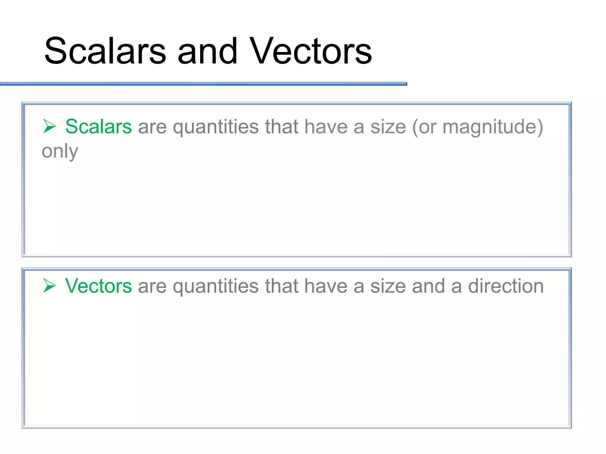 Scalars and Vectors
 Scalars are quantities that have a size (or magnitude)
only

 Vectors are quantities that have a size and a direction

 