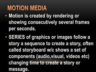 • Motion is created by rendering or
showing consecutively several frames
per seconds.
• SERIES of graphics or images follow a
story a sequence to create a story, often
called storyboard w/c shows a set of
components (audio,visual, videos etc)
changing time to create a story or
message.
 