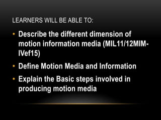 LEARNERS WILL BE ABLE TO:
• Describe the different dimension of
motion information media (MIL11/12MIM-
IVef15)
• Define Motion Media and Information
• Explain the Basic steps involved in
producing motion media
 