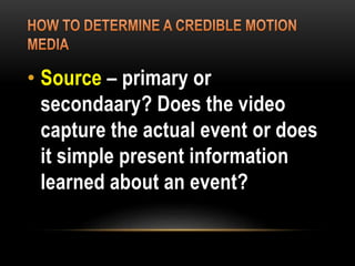 • Source – primary or
secondaary? Does the video
capture the actual event or does
it simple present information
learned about an event?
 