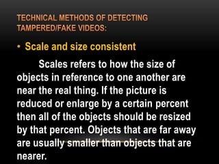• Scale and size consistent
Scales refers to how the size of
objects in reference to one another are
near the real thing. If the picture is
reduced or enlarge by a certain percent
then all of the objects should be resized
by that percent. Objects that are far away
are usually smaller than objects that are
nearer.
 
