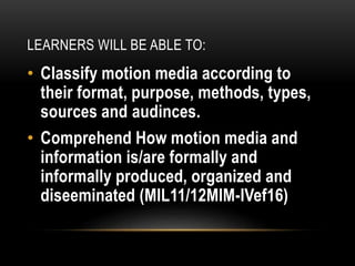 LEARNERS WILL BE ABLE TO:
• Classify motion media according to
their format, purpose, methods, types,
sources and audinces.
• Comprehend How motion media and
information is/are formally and
informally produced, organized and
diseeminated (MIL11/12MIM-IVef16)
 