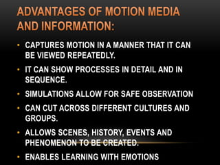 • CAPTURES MOTION IN A MANNER THAT IT CAN
BE VIEWED REPEATEDLY.
• IT CAN SHOW PROCESSES IN DETAIL AND IN
SEQUENCE.
• SIMULATIONS ALLOW FOR SAFE OBSERVATION
• CAN CUT ACROSS DIFFERENT CULTURES AND
GROUPS.
• ALLOWS SCENES, HISTORY, EVENTS AND
PHENOMENON TO BE CREATED.
• ENABLES LEARNING WITH EMOTIONS
 