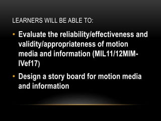 LEARNERS WILL BE ABLE TO:
• Evaluate the reliability/effectiveness and
validity/appropriateness of motion
media and information (MIL11/12MIM-
IVef17)
• Design a story board for motion media
and information
 