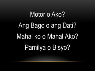 Motor o Ako?
Ang Bago o ang Dati?
Mahal ko o Mahal Ako?
Pamilya o Bisyo?
 