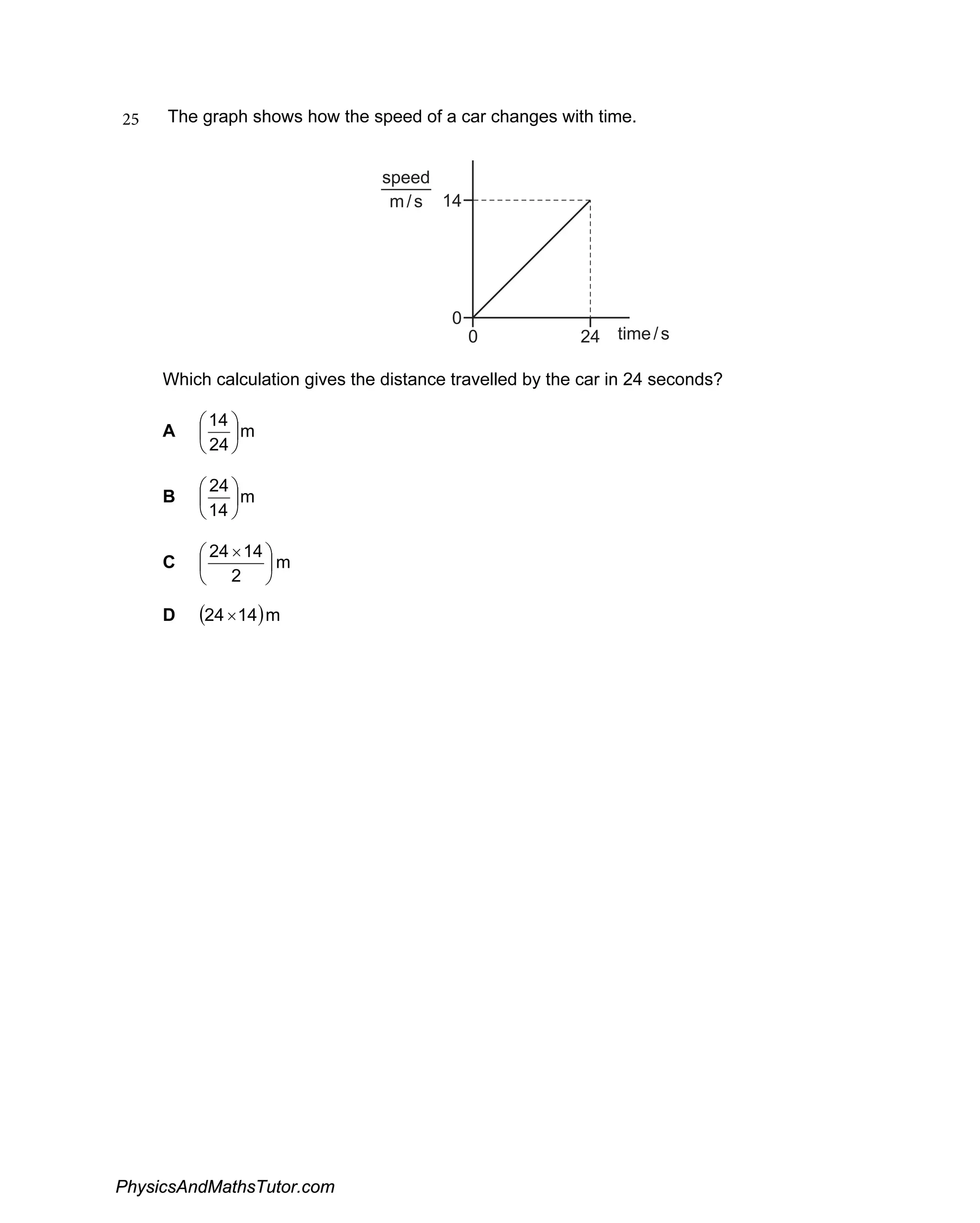 25 The graph shows how the speed of a car changes with time.
0
14
0 time
24 /s
speed
m/s
Which calculation gives the distance travelled by the car in 24 seconds?
A m
24


14 



B m
14


24 



C m
2


24 ×14 



D (24 ×14)m
PhysicsAndMathsTutor.com
 