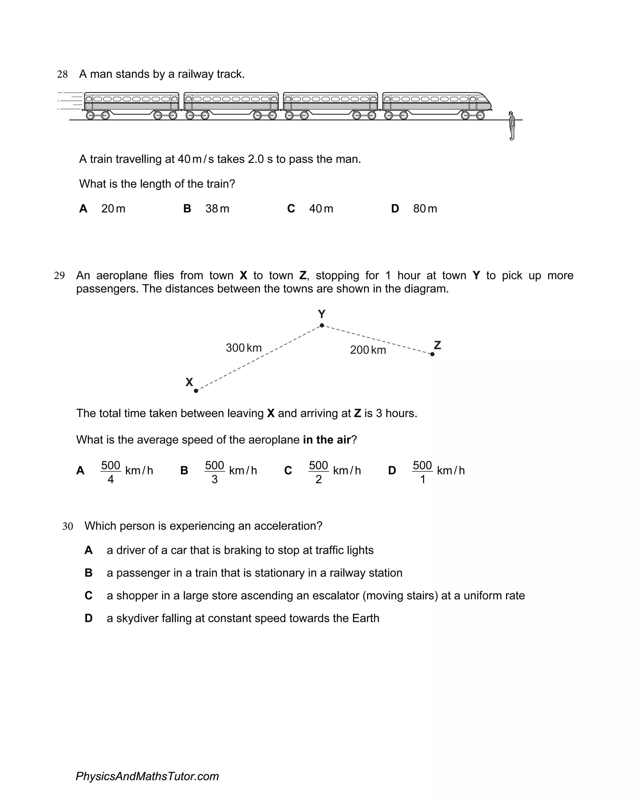 28 A man stands by a railway track.
A train travelling at 40m/s takes 2.0 s to pass the man.
What is the length of the train?
A 20m B 38m C 40m 80
D m
29
300km 200km
An aeroplane flies from town X to town Z, stopping for 1 hour at town Y to pick up more
passengers. The distances between the towns are shown in the diagram.
Y
X
Z
The total time taken between leaving X and arriving at Z is 3 hours.
What is the average speed of the aeroplane in the air?
A
4
500 km/h B
3
500 km/h C
2
500 km/h D
1
500 km/h
30 Which person is experiencing an acceleration?
A a driver of a car that is braking to stop at traffic lights
B a passenger in a train that is stationary in a railway station
C a shopper in a large store ascending an escalator (moving stairs) at a uniform rate
D a skydiver falling at constant speed towards the Earth
PhysicsAndMathsTutor.com
 