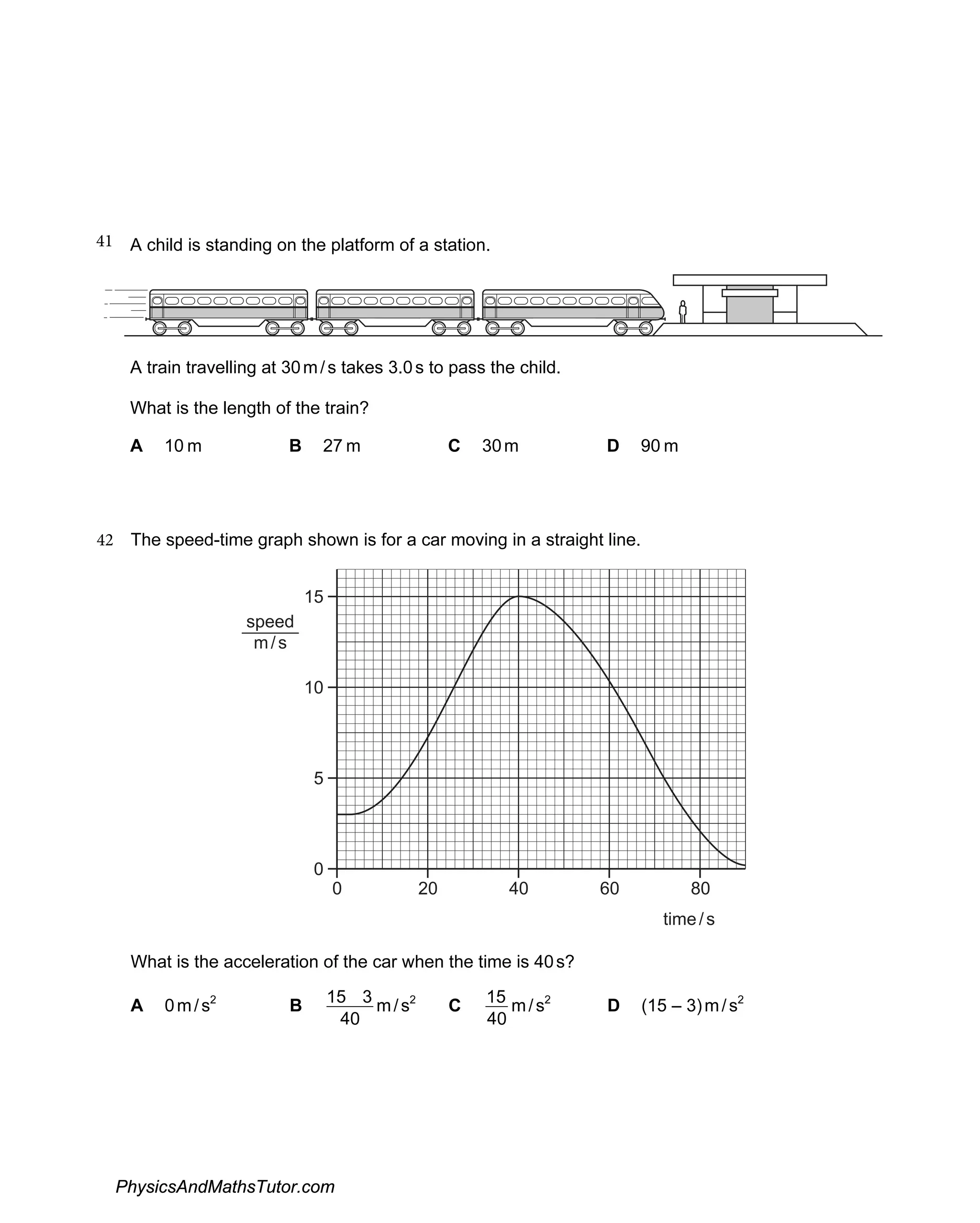 41 A child is standing on the platform of a station.
A train travelling at 30m/s takes 3.0s to pass the child.
What is the length of the train?
A 10 m B 27 m C 30m D 90 m
42 The speed-time graph shown is for a car moving in a straight line.
15
10
5
0
0 0
2 0
4 0
6 80
time/s
speed
m/s
What is the acceleration of the car when the time is 40s?
A 0m/s2
B
40
3
15 m/s2
C
40
15 m/s2
D (15 – 3)m/s2
PhysicsAndMathsTutor.com
 