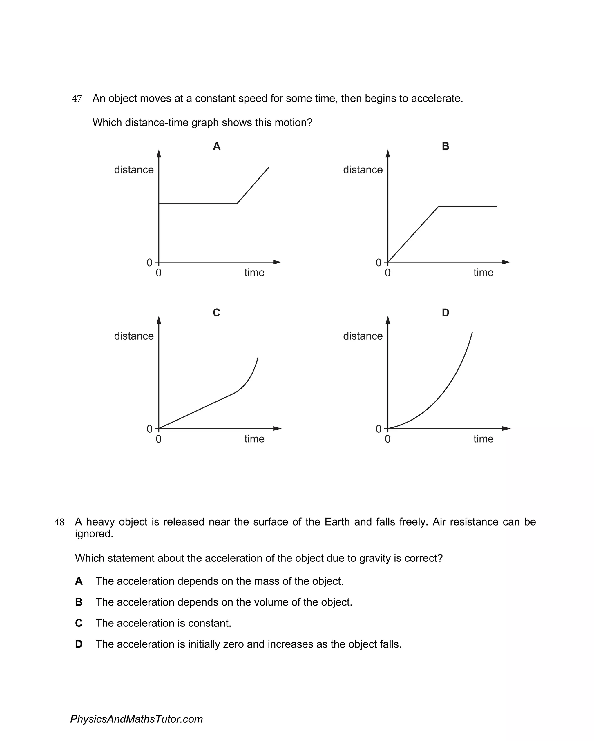 47 An object moves at a constant speed for some time, then begins to accelerate.
Which distance-time graph shows this motion?
distance
time
0
0
A
distance
time
0
0
B
distance
time
0
0
C
distance
time
0
0
D
48 A heavy object is released near the surface of the Earth and falls freely. Air resistance can be
ignored.
Which statement about the acceleration of the object due to gravity is correct?
A The acceleration depends on the mass of the object.
B The acceleration depends on the volume of the object.
C The acceleration is constant.
D The acceleration is initially zero and increases as the object falls.
PhysicsAndMathsTutor.com
 