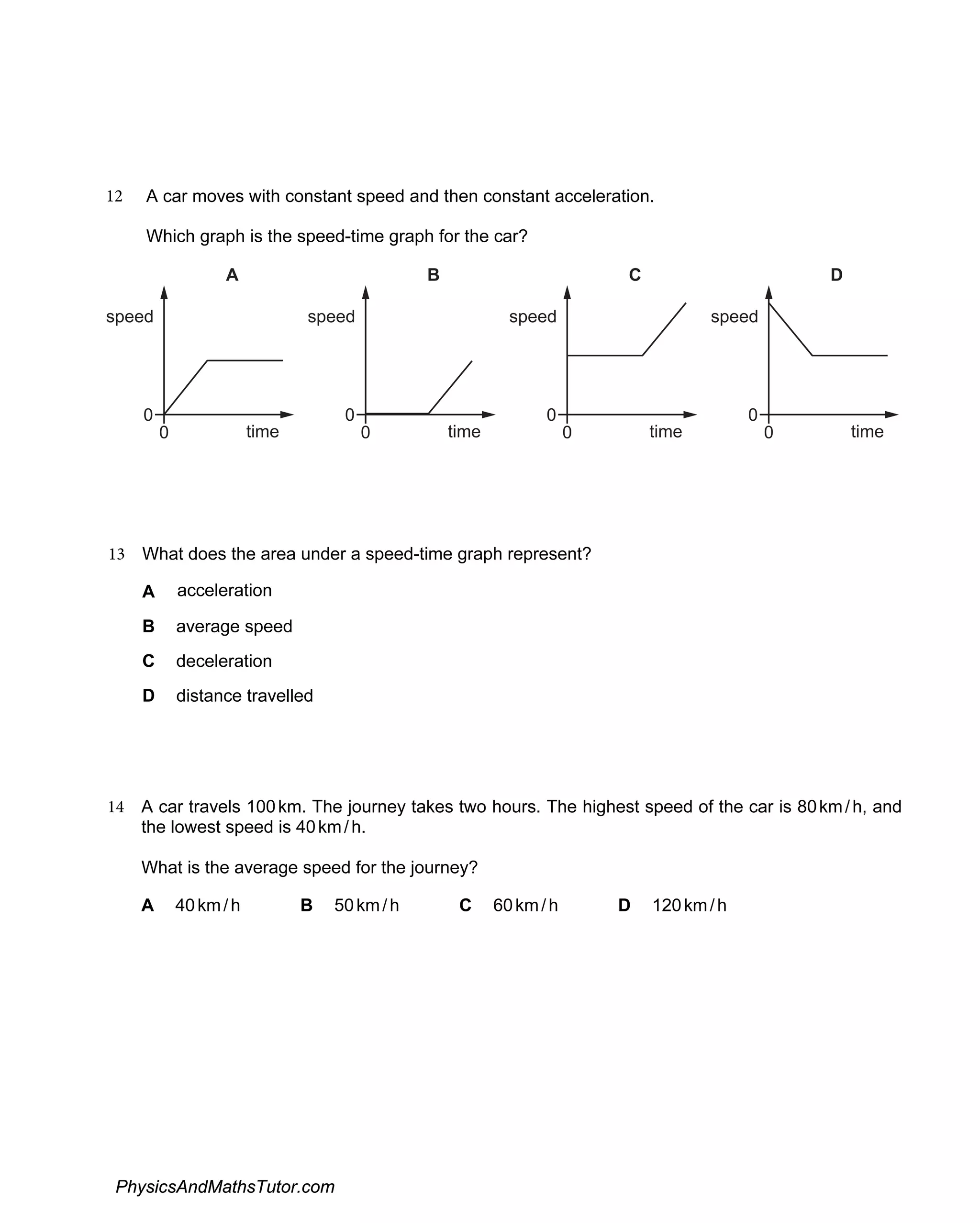 12 A car moves with constant speed and then constant acceleration.
Which graph is the speed-time graph for the car?
speed
time
A
0
0
speed
time
B
0
0
speed
time
C
0
0
speed
time
D
0
0
14 A car travels 100km. The journey takes two hours. The highest speed of the car is 80km/h, and
the lowest speed is 40km/h.
What is the average speed for the journey?
A 40km/h B 50km/h C 60km/h D 120km/h
13 What does the area under a speed-time graph represent?
A acceleration
B average speed
C deceleration
D distance travelled
PhysicsAndMathsTutor.com
 