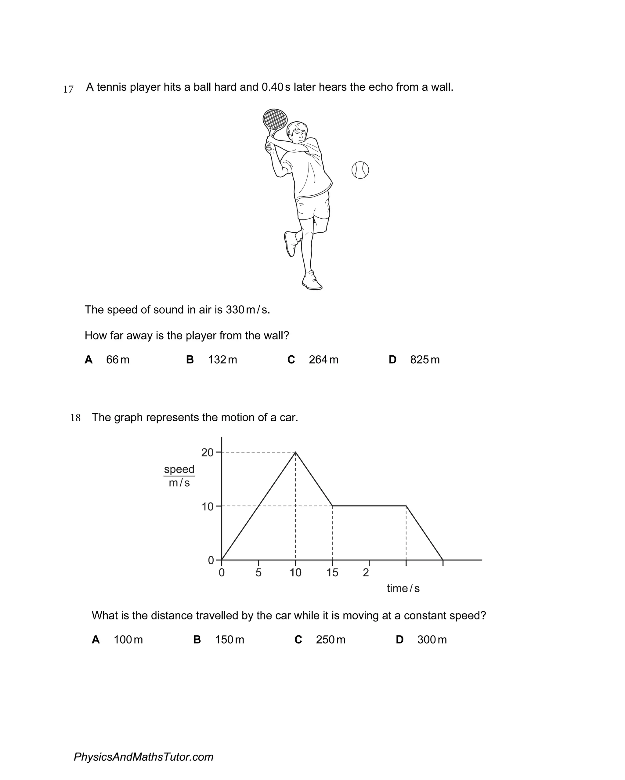 17 A tennis player hits a ball hard and 0.40s later hears the echo from a wall.
The speed of sound in air is 330m/s.
How far away is the player from the wall?
A 66m B 132m C 264m D 825m
18 The graph represents the motion of a car.
0
0
20
10
5 10
10
10
10 15 2
time/s
speed
m/s
What is the distance travelled by the car while it is moving at a constant speed?
A 100m B 150m C 250m D 300m
PhysicsAndMathsTutor.com
 