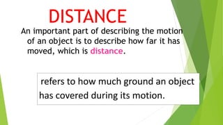 refers to how much ground an object
has covered during its motion.
An important part of describing the motion
of an object is to describe how far it has
moved, which is distance.
DISTANCE
 