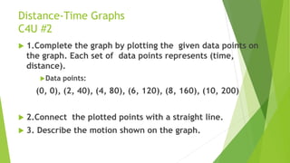 Distance-Time Graphs
C4U #2
 1.Complete the graph by plotting the given data points on
the graph. Each set of data points represents (time,
distance).
Data points:
(0, 0), (2, 40), (4, 80), (6, 120), (8, 160), (10, 200)
 2.Connect the plotted points with a straight line.
 3. Describe the motion shown on the graph.
 
