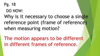 Why is it necessary to choose a single
reference point (frame of reference)
when measuring motion?
DO NOW:
The motion appears to be different
in different frames of reference.
Pg. 18
 