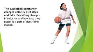 The basketball constantly
changes velocity as it rises
and falls. Describing changes
in velocity, and how fast they
occur, is a part of describing
motion.
 