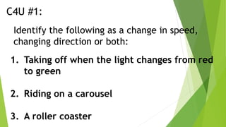 C4U #1:
Identify the following as a change in speed,
changing direction or both:
1. Taking off when the light changes from red
to green
2. Riding on a carousel
3. A roller coaster
 