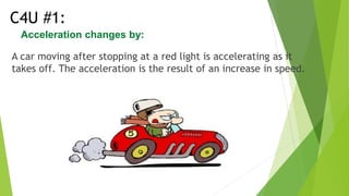 Acceleration changes by:
A car moving after stopping at a red light is accelerating as it
takes off. The acceleration is the result of an increase in speed.
C4U #1:
 