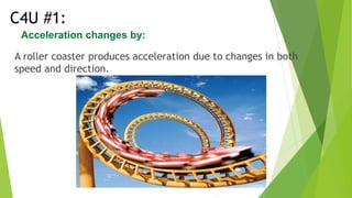 A roller coaster produces acceleration due to changes in both
speed and direction.
C4U #1:
Acceleration changes by:
 