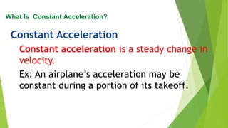 Constant Acceleration
Constant acceleration is a steady change in
velocity.
Ex: An airplane’s acceleration may be
constant during a portion of its takeoff.
What Is Constant Acceleration?
 