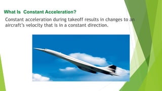 Constant acceleration during takeoff results in changes to an
aircraft’s velocity that is in a constant direction.
What Is Constant Acceleration?
 