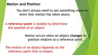 You don't always need to see something move to
know that motion has taken place.
A reference point is needed to determine
the position of an object.
Motion and Position
Motion occurs when an object changes its
position relative to a reference point.
The motion of an object depends on the
reference point that is chosen.
 