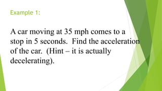 Example 1:
A car moving at 35 mph comes to a
stop in 5 seconds. Find the acceleration
of the car. (Hint – it is actually
decelerating).
 