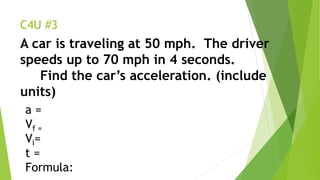 C4U #3
A car is traveling at 50 mph. The driver
speeds up to 70 mph in 4 seconds.
Find the car’s acceleration. (include
units)
a =
Vf =
Vi=
t =
Formula:
 