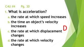 C4U #4 Pg. 30
1. What is acceleration?
a. the rate at which speed increases
b. the time an object’s velocity
increases
c. the rate at which displacement
changes
d. the rate at which velocity
changes
D
 