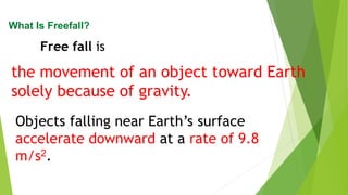 the movement of an object toward Earth
solely because of gravity.
What Is Freefall?
Free fall is
Objects falling near Earth’s surface
accelerate downward at a rate of 9.8
m/s2.
 