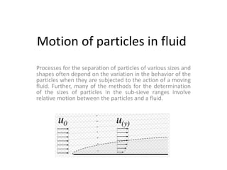 Motion of particles in fluid 
Processes for the separation of particles of various sizes and 
shapes often depend on the variation in the behavior of the 
particles when they are subjected to the action of a moving 
fluid. Further, many of the methods for the determination 
of the sizes of particles in the sub-sieve ranges involve 
relative motion between the particles and a fluid. 
 