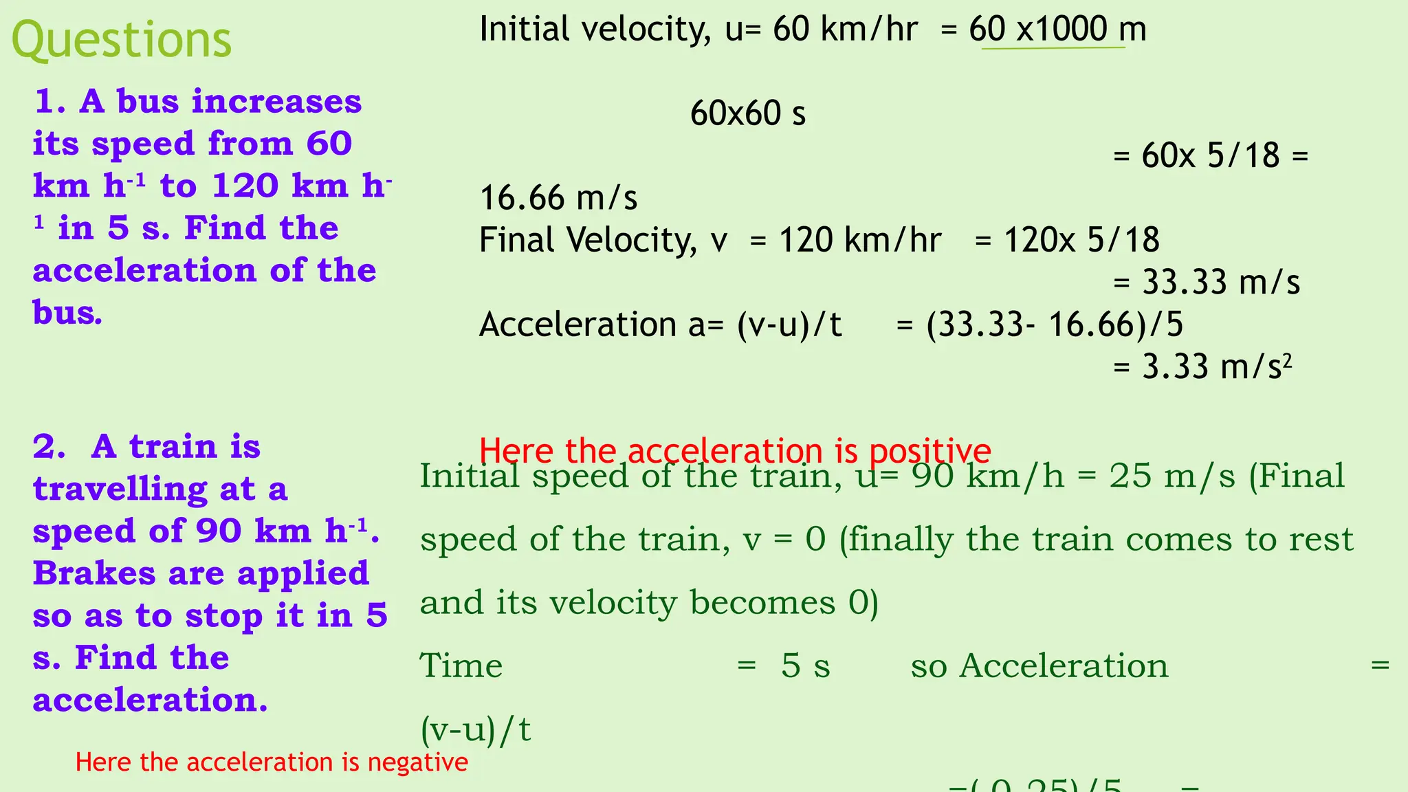 Questions
1. A bus increases
its speed from 60
km h-1
to 120 km h-
1
in 5 s. Find the
acceleration of the
bus.
2. A train is
travelling at a
speed of 90 km h-1
.
Brakes are applied
so as to stop it in 5
s. Find the
acceleration.
Initial speed of the train, u= 90 km/h = 25 m/s (Final
speed of the train, v = 0 (finally the train comes to rest
and its velocity becomes 0)
Time = 5 s so Acceleration =
(v-u)/t
Initial velocity, u= 60 km/hr = 60 x1000 m
60x60 s
= 60x 5/18 =
16.66 m/s
Final Velocity, v = 120 km/hr = 120x 5/18
= 33.33 m/s
Acceleration a= (v-u)/t = (33.33- 16.66)/5
= 3.33 m/s2
Here the acceleration is positive
Here the acceleration is negative
 