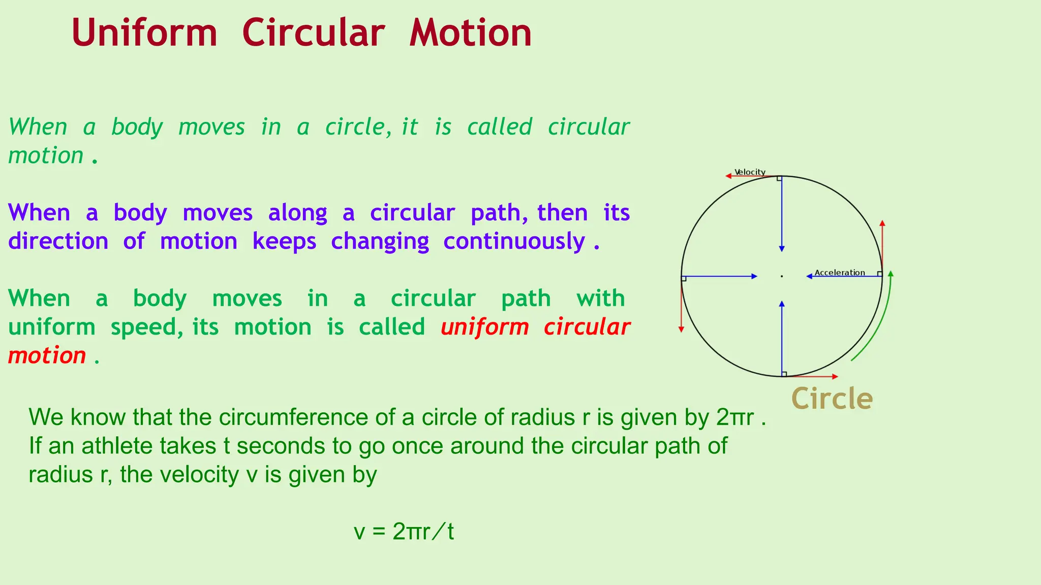 When a body moves in a circle, it is called circular
motion .
When a body moves along a circular path, then its
direction of motion keeps changing continuously .
When a body moves in a circular path with
uniform speed, its motion is called uniform circular
motion .
We know that the circumference of a circle of radius r is given by 2πr .
If an athlete takes t seconds to go once around the circular path of
radius r, the velocity v is given by
v = 2πr ⁄ t
Circle
Uniform Circular Motion
 