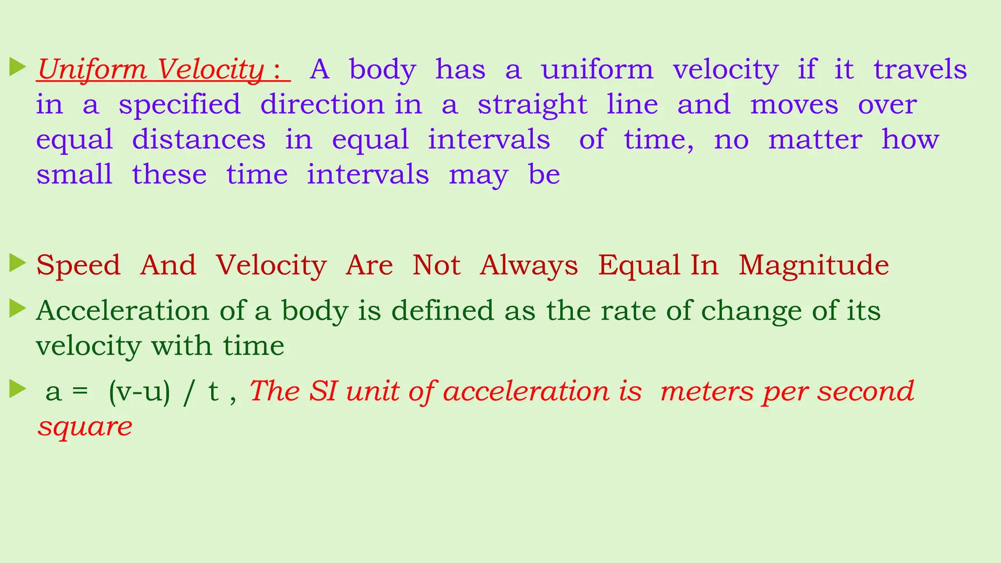  Uniform Velocity : A body has a uniform velocity if it travels
in a specified direction in a straight line and moves over
equal distances in equal intervals of time, no matter how
small these time intervals may be
 Speed And Velocity Are Not Always Equal In Magnitude
 Acceleration of a body is defined as the rate of change of its
velocity with time
 a = (v-u) / t , The SI unit of acceleration is meters per second
square
 