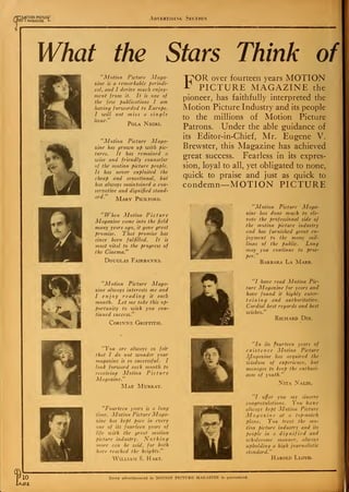 cp
"sMOTION PICTURE
V I MAGAZINE L Advertising Section
What the Stars Think of
I
"Motion Picture Maga-
zine is a remarkable periodi-
cal, and I derive much enjoy-
ment from it. It is one of
the few publications I am
having forwarded to Europe.
I will not miss a single
issue." _ XT
Fola Negri.
"Motion Picture Maga-
zine has grown up with pic-
tures. It has remained a
wise and friendly counselor
of the motion picture people.
It has never exploited the
cheap and sensational, but
has always maintained a con-
servative and dignified stand-
ard.
Mary Pickford.
"When Motion Picture
Magazine came into the field
many years ago, it gave great
promise. That promise has
since been fulfilled. It is
most vital to the progress of
the Cinema."
Douglas Fairbanks.
"Motion Picture Maga-
zine always interests me and
I enjoy reading it each
month. Let me take this op-
portunity to wish you con-
tinued success."
Corinne Griffith.
"You are always so fair
that I do not wonder your
magazine is so successful. I
look forward each month to
receiving Motion Picture
Magazine."
Mae Murray.
"Fourteen years is a long
time. Motion Picture Maga-
zine has kept pace in every
one of its fourteen years of
life with the great motion
picture industry. Nothing
more can be said, for both
have reached the heights."
William S. Hart.
FOR over fourteen years MOTION
PICTURE MAGAZINE the
pioneer, has faithfully interpreted the
Motion Picture Industry and its people
to the millions of Motion Picture
Patrons. Under the able guidance of
its Editor-in-Chief, Mr. Eugene V.
Brewster, this Magazine has achieved
great success. Fearless in its expres-
sion, loyal to all, yet obligated to none,
quick to praise and just as quick to
condemn—MOTION PICTURE
"Motion Picture Maga-
zine has done much to ele-
vate the professional side of
the motion picture industry
and has furnished great en-
joyment to the many mil-
lions of the public. Long
may you continue to pros-
per.
Barbara La Marr.
"I have read Motion Pic-
ture Magazine for years and
have found it highly enter-
taining and authoritative.
Cordial best regards and best
wishes."
Richard Dix.
"In its fourteen years of
existence Motion Picture
Magazine has acquired the
wisdom of experience, but
manages to keep the enthusi-
asm of youth."
Nita Naldi.
"I offer you my sincere
congratulations. You have
always kept Motion Picture
Magazine at a top-notch
plane. You treat the mo-
tion picture industry and its
people in a dignified and
wholesome manner, always
upholding a high journalistic
standard."
Harold Lloyd.
10 Every advertisement in MOTION PICTURE MAGAZINE is guaranteed.
 